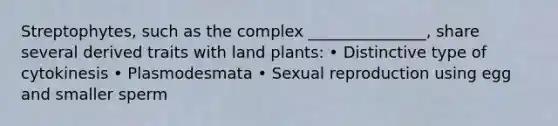 Streptophytes, such as the complex _______________, share several derived traits with land plants: • Distinctive type of cytokinesis • Plasmodesmata • Sexual reproduction using egg and smaller sperm