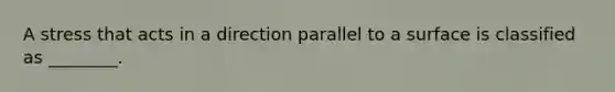 A stress that acts in a direction parallel to a surface is classified as ________.