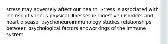 stress may adversely affect our health. Stress is associated with inc risk of various physical illnesses ie digestive disorders and heart disease. psychoneuroimmunology studies relationships between psychological factors andworkings of the immune system