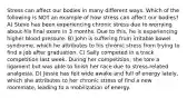 Stress can affect our bodies in many different ways. Which of the following is NOT an example of how stress can affect our bodies? A) Steve has been experiencing chronic stress due to worrying about his final exam in 3 months. Due to this, he is experiencing higher blood pressure. B) John is suffering from irritable bowel syndrome, which he attributes to his chronic stress from trying to find a job after graduation. C) Sally competed in a track competition last week. During her competition, she tore a ligament but was able to finish her race due to stress-related analgesia. D) Jessie has felt wide awake and full of energy lately, which she attributes to her chronic stress of find a new roommate, leading to a mobilization of energy.