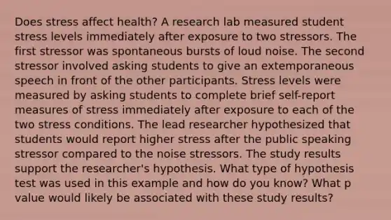 Does stress affect health? A research lab measured student stress levels immediately after exposure to two stressors. The first stressor was spontaneous bursts of loud noise. The second stressor involved asking students to give an extemporaneous speech in front of the other participants. Stress levels were measured by asking students to complete brief self-report measures of stress immediately after exposure to each of the two stress conditions. The lead researcher hypothesized that students would report higher stress after the public speaking stressor compared to the noise stressors. The study results support the researcher's hypothesis. What type of hypothesis test was used in this example and how do you know? What p value would likely be associated with these study results?