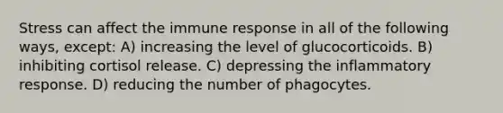 Stress can affect the immune response in all of the following ways, except: A) increasing the level of glucocorticoids. B) inhibiting cortisol release. C) depressing the inflammatory response. D) reducing the number of phagocytes.