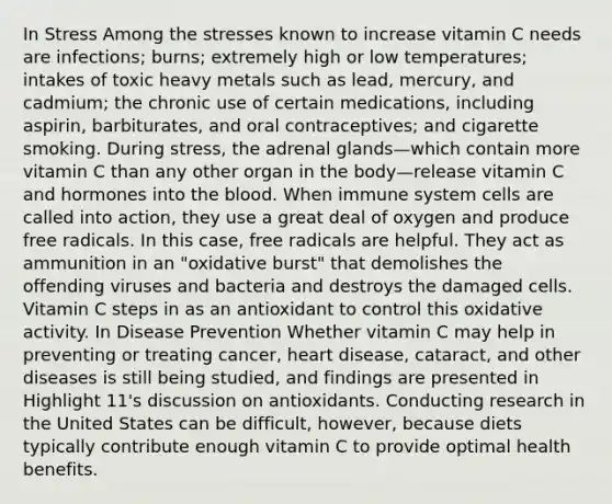 In Stress Among the stresses known to increase vitamin C needs are infections; burns; extremely high or low temperatures; intakes of toxic heavy metals such as lead, mercury, and cadmium; the chronic use of certain medications, including aspirin, barbiturates, and oral contraceptives; and cigarette smoking. During stress, the adrenal glands—which contain more vitamin C than any other organ in the body—release vitamin C and hormones into the blood. When immune system cells are called into action, they use a great deal of oxygen and produce free radicals. In this case, free radicals are helpful. They act as ammunition in an "oxidative burst" that demolishes the offending viruses and bacteria and destroys the damaged cells. Vitamin C steps in as an antioxidant to control this oxidative activity. In Disease Prevention Whether vitamin C may help in preventing or treating cancer, heart disease, cataract, and other diseases is still being studied, and findings are presented in Highlight 11's discussion on antioxidants. Conducting research in the United States can be difficult, however, because diets typically contribute enough vitamin C to provide optimal health benefits.