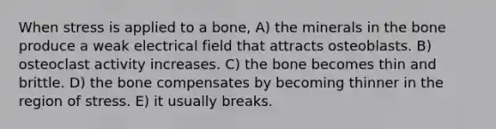 When stress is applied to a bone, A) the minerals in the bone produce a weak electrical field that attracts osteoblasts. B) osteoclast activity increases. C) the bone becomes thin and brittle. D) the bone compensates by becoming thinner in the region of stress. E) it usually breaks.