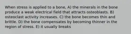 When stress is applied to a bone, A) the minerals in the bone produce a weak electrical field that attracts osteoblasts. B) osteoclast activity increases. C) the bone becomes thin and brittle. D) the bone compensates by becoming thinner in the region of stress. E) it usually breaks