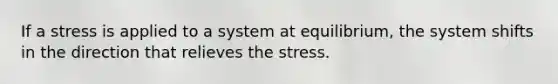 If a stress is applied to a system at equilibrium, the system shifts in the direction that relieves the stress.