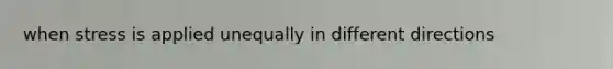 when stress is applied unequally in different directions