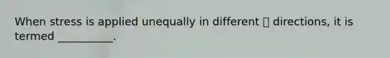 When stress is applied unequally in different  directions, it is termed __________.
