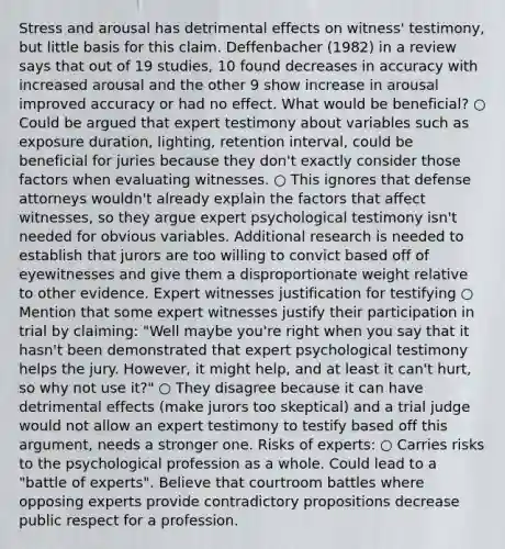 Stress and arousal has detrimental effects on witness' testimony, but little basis for this claim. Deffenbacher (1982) in a review says that out of 19 studies, 10 found decreases in accuracy with increased arousal and the other 9 show increase in arousal improved accuracy or had no effect. What would be beneficial? ○ Could be argued that expert testimony about variables such as exposure duration, lighting, retention interval, could be beneficial for juries because they don't exactly consider those factors when evaluating witnesses. ○ This ignores that defense attorneys wouldn't already explain the factors that affect witnesses, so they argue expert psychological testimony isn't needed for obvious variables. Additional research is needed to establish that jurors are too willing to convict based off of eyewitnesses and give them a disproportionate weight relative to other evidence. Expert witnesses justification for testifying ○ Mention that some expert witnesses justify their participation in trial by claiming: "Well maybe you're right when you say that it hasn't been demonstrated that expert psychological testimony helps the jury. However, it might help, and at least it can't hurt, so why not use it?" ○ They disagree because it can have detrimental effects (make jurors too skeptical) and a trial judge would not allow an expert testimony to testify based off this argument, needs a stronger one. Risks of experts: ○ Carries risks to the psychological profession as a whole. Could lead to a "battle of experts". Believe that courtroom battles where opposing experts provide contradictory propositions decrease public respect for a profession.