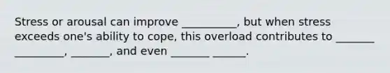 Stress or arousal can improve __________, but when stress exceeds one's ability to cope, this overload contributes to _______ _________, _______, and even _______ ______.