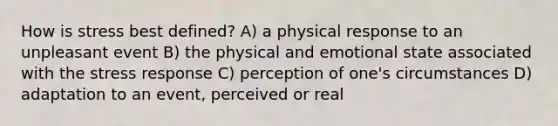 How is stress best defined? A) a physical response to an unpleasant event B) the physical and emotional state associated with the stress response C) perception of one's circumstances D) adaptation to an event, perceived or real