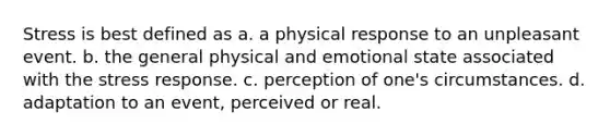 Stress is best defined as a. a physical response to an unpleasant event. b. the general physical and emotional state associated with the stress response. c. perception of one's circumstances. d. adaptation to an event, perceived or real.