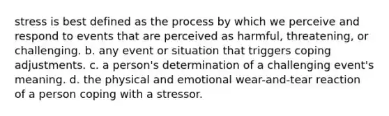 stress is best defined as the process by which we perceive and respond to events that are perceived as harmful, threatening, or challenging. b. any event or situation that triggers coping adjustments. c. a person's determination of a challenging event's meaning. d. the physical and emotional wear-and-tear reaction of a person coping with a stressor.