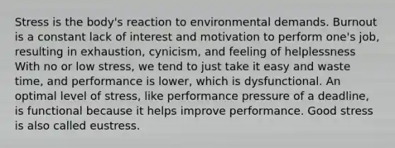 Stress is the body's reaction to environmental demands. Burnout is a constant lack of interest and motivation to perform one's job, resulting in exhaustion, cynicism, and feeling of helplessness With no or low stress, we tend to just take it easy and waste time, and performance is lower, which is dysfunctional. An optimal level of stress, like performance pressure of a deadline, is functional because it helps improve performance. Good stress is also called eustress.