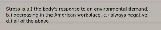 Stress is a.) the body's response to an environmental demand. b.) decreasing in the American workplace. c.) always negative. d.) all of the above