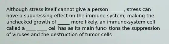 Although stress itself cannot give a person ______, stress can have a suppressing effect on the immune system, making the unchecked growth of _____ more likely. an immune-system cell called a ____ ____ cell has as its main func- tions the suppression of viruses and the destruction of tumor cells