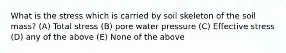 What is the stress which is carried by soil skeleton of the soil mass? (A) Total stress (B) pore water pressure (C) Effective stress (D) any of the above (E) None of the above