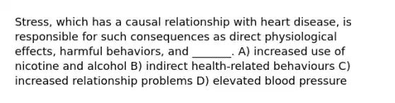 Stress, which has a causal relationship with heart disease, is responsible for such consequences as direct physiological effects, harmful behaviors, and _______. A) increased use of nicotine and alcohol B) indirect health-related behaviours C) increased relationship problems D) elevated blood pressure