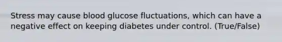 Stress may cause blood glucose fluctuations, which can have a negative effect on keeping diabetes under control. (True/False)