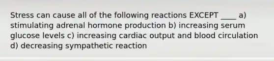 Stress can cause all of the following reactions EXCEPT ____ a) stimulating adrenal hormone production b) increasing serum glucose levels c) increasing cardiac output and blood circulation d) decreasing sympathetic reaction