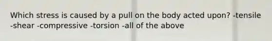 Which stress is caused by a pull on the body acted upon? -tensile -shear -compressive -torsion -all of the above