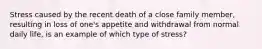 Stress caused by the recent death of a close family member, resulting in loss of one's appetite and withdrawal from normal daily life, is an example of which type of stress?
