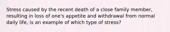 Stress caused by the recent death of a close family member, resulting in loss of one's appetite and withdrawal from normal daily life, is an example of which type of stress?