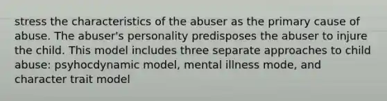 stress the characteristics of the abuser as the primary cause of abuse. The abuser's personality predisposes the abuser to injure the child. This model includes three separate approaches to child abuse: psyhocdynamic model, mental illness mode, and character trait model