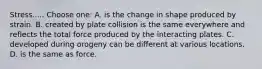 Stress..... Choose one: A. is the change in shape produced by strain. B. created by plate collision is the same everywhere and reflects the total force produced by the interacting plates. C. developed during orogeny can be different at various locations. D. is the same as force.