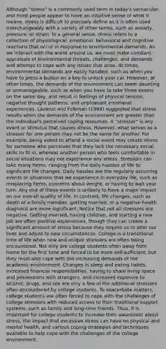 Although "stress" is a commonly used term in today's vernacular, and most people appear to have an intuitive sense of what it means, stress is difficult to precisely define as it is often used interchangeably with a variety of other terms, such as anxiety, pressure, or strain. In a general sense, stress refers to a collection of physiological, emotional, behavioral and cognitive reactions that occur in response to environmental demands. As we interact with the world around us, we must make constant appraisals of environmental threats, challenges, and demands and attempt to cope with any issues that arise. At times, environmental demands are easily handled, such as when you have to press a button on a key to unlock your car. However, at other times, the demands of the environment can seem daunting or unmanageable, such as when you have to take three exams on the same day, and result in feelings of physical tension, negative thought patterns, and unpleasant emotional experiences. Lazarus and Folkman (1984) suggested that stress results when the demands of the environment are greater than the individual's perceived coping resources. A "stressor" is any event or stimulus that causes stress. However, what serves as a stressor for one person may not be the same for another. For example, being asked to attend a social event may create stress for someone who perceives that they lack the necessary social skills to fit in, whereas another person who feels comfortable in social situations may not experience any stress. Stressors can take many forms, ranging from the daily hassles of life to significant life changes. Daily hassles are the regularly occurring events or situations that we experience in everyday life, such as misplacing items, concerns about weight, or having to wait your turn. Any one of these events is unlikely to have a major impact on our overall quality of life. In contrast, life changes, such as death of a family member, getting married, or a negative health diagnosis are more significant. Notice that not all stressors are negative. Getting married, having children, and starting a new job are often positive experiences, though they can create a significant amount of stress because they require us to alter our lives and adjust to new circumstances. College is a transitional time of life when new and unique stressors are often being encountered. Not only are college students often away from home for the first time and forced to be more self-sufficient, but they must also cope with the increasing demands of the academic environment. Changes in sleep and eating habits, increased financial responsibilities, having to share living space and possessions with strangers, and increased exposure to alcohol, drugs, and sex are only a few of the additional stressors often encountered by college students. To exacerbate matters, college students are often forced to cope with the challenges of college stressors with reduced access to their traditional support systems, such as family and long-time friends. Thus, it is important for college students to increase their awareness about stress, the impact that excessive stress can have on physical and mental health, and various coping strategies and techniques available to help cope with the challenges of the college environment.