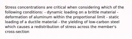 Stress concentrations are critical when considering which of the following conditions: - dynamic loading on a brittle material - deformation of aluminum within the proportional limit - static loading of a ductile material - the yielding of low-carbon steel which causes a redistribution of stress across the member's cross-section