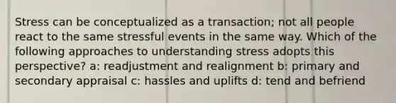 Stress can be conceptualized as a transaction; not all people react to the same stressful events in the same way. Which of the following approaches to understanding stress adopts this perspective? a: readjustment and realignment b: primary and secondary appraisal c: hassles and uplifts d: tend and befriend