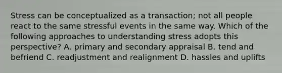 Stress can be conceptualized as a transaction; not all people react to the same stressful events in the same way. Which of the following approaches to understanding stress adopts this perspective? A. primary and secondary appraisal B. tend and befriend C. readjustment and realignment D. hassles and uplifts