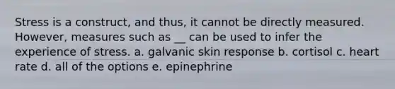 Stress is a construct, and thus, it cannot be directly measured. However, measures such as __ can be used to infer the experience of stress. a. galvanic skin response b. cortisol c. heart rate d. all of the options e. epinephrine