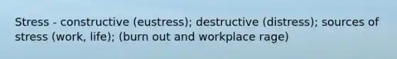 Stress - constructive (eustress); destructive (distress); sources of stress (work, life); (burn out and workplace rage)