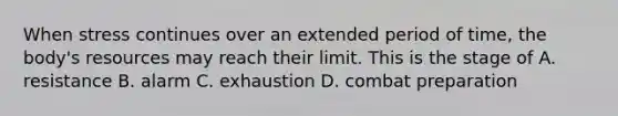 When stress continues over an extended period of time, the body's resources may reach their limit. This is the stage of A. resistance B. alarm C. exhaustion D. combat preparation