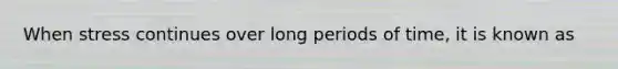 When stress continues over long periods of time, it is known as