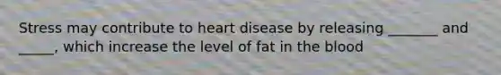 Stress may contribute to heart disease by releasing _______ and _____, which increase the level of fat in the blood