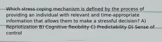 Which stress coping mechanism is defined by the process of providing an individual with relevant and time-appropriate information that allows them to make a stressful decision? A) Repriotization B) Cognitive flexibility C) Predictability D) Sense of control