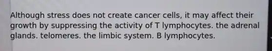 Although stress does not create cancer cells, it may affect their growth by suppressing the activity of T lymphocytes. the adrenal glands. telomeres. the limbic system. B lymphocytes.