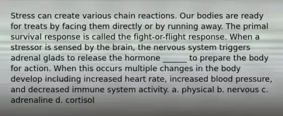 Stress can create various chain reactions. Our bodies are ready for treats by facing them directly or by running away. The primal survival response is called the fight-or-flight response. When a stressor is sensed by the brain, the nervous system triggers adrenal glads to release the hormone ______ to prepare the body for action. When this occurs multiple changes in the body develop including increased heart rate, increased blood pressure, and decreased immune system activity. a. physical b. nervous c. adrenaline d. cortisol