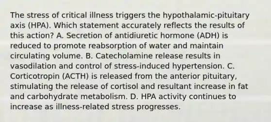 The stress of critical illness triggers the hypothalamic-pituitary axis (HPA). Which statement accurately reflects the results of this action? A. Secretion of antidiuretic hormone (ADH) is reduced to promote reabsorption of water and maintain circulating volume. B. Catecholamine release results in vasodilation and control of stress-induced hypertension. C. Corticotropin (ACTH) is released from the anterior pituitary, stimulating the release of cortisol and resultant increase in fat and carbohydrate metabolism. D. HPA activity continues to increase as illness-related stress progresses.