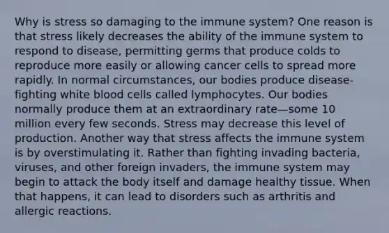 Why is stress so damaging to the immune system? One reason is that stress likely decreases the ability of the immune system to respond to disease, permitting germs that produce colds to reproduce more easily or allowing cancer cells to spread more rapidly. In normal circumstances, our bodies produce disease-fighting white blood cells called lymphocytes. Our bodies normally produce them at an extraordinary rate—some 10 million every few seconds. Stress may decrease this level of production. Another way that stress affects the immune system is by overstimulating it. Rather than fighting invading bacteria, viruses, and other foreign invaders, the immune system may begin to attack the body itself and damage healthy tissue. When that happens, it can lead to disorders such as arthritis and allergic reactions.