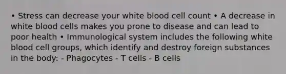 • Stress can decrease your white blood cell count • A decrease in <a href='https://www.questionai.com/knowledge/k0nHNmiQ5C-white-blood-cells' class='anchor-knowledge'>white blood cells</a> makes you prone to disease and can lead to poor health • Immunological system includes the following white blood cell groups, which identify and destroy foreign substances in the body: - Phagocytes - T cells - B cells