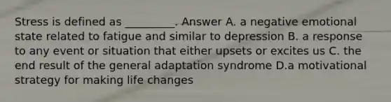 Stress is defined as _________. Answer A. a negative emotional state related to fatigue and similar to depression B. a response to any event or situation that either upsets or excites us C. the end result of the general adaptation syndrome D.a motivational strategy for making life changes