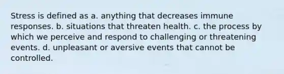 Stress is defined as a. anything that decreases immune responses. b. situations that threaten health. c. the process by which we perceive and respond to challenging or threatening events. d. unpleasant or aversive events that cannot be controlled.