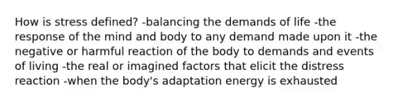 How is stress defined? -balancing the demands of life -the response of the mind and body to any demand made upon it -the negative or harmful reaction of the body to demands and events of living -the real or imagined factors that elicit the distress reaction -when the body's adaptation energy is exhausted