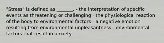 "Stress" is defined as _______. - the interpretation of specific events as threatening or challenging - the physiological reaction of the body to environmental factors - a negative emotion resulting from environmental unpleasantness - environmental factors that result in anxiety