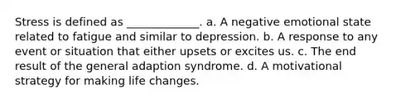 Stress is defined as _____________. a. A negative emotional state related to fatigue and similar to depression. b. A response to any event or situation that either upsets or excites us. c. The end result of the general adaption syndrome. d. A motivational strategy for making life changes.