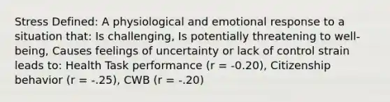 Stress Defined: A physiological and emotional response to a situation that: Is challenging, Is potentially threatening to well-being, Causes feelings of uncertainty or lack of control strain leads to: Health Task performance (r = -0.20), Citizenship behavior (r = -.25), CWB (r = -.20)